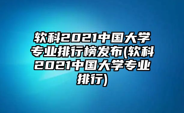 軟科2021中國大學專業(yè)排行榜發(fā)布(軟科2021中國大學專業(yè)排行)