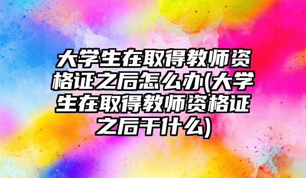 大學(xué)生在取得教師資格證之后怎么辦(大學(xué)生在取得教師資格證之后干什么)