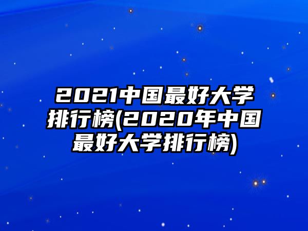 2021中國最好大學排行榜(2020年中國最好大學排行榜)