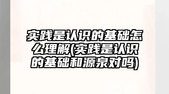 實(shí)踐是認(rèn)識(shí)的基礎(chǔ)怎么理解(實(shí)踐是認(rèn)識(shí)的基礎(chǔ)和源泉對(duì)嗎)