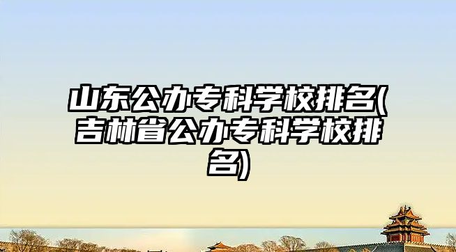 山東公辦?？茖W校排名(吉林省公辦專科學校排名)