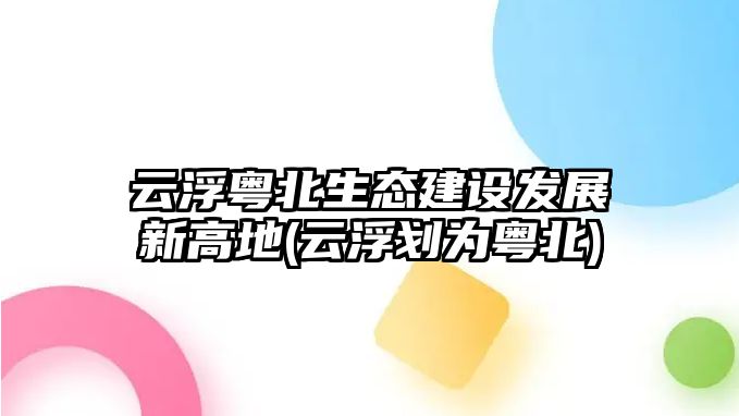 云浮粵北生態(tài)建設發(fā)展新高地(云浮劃為粵北)