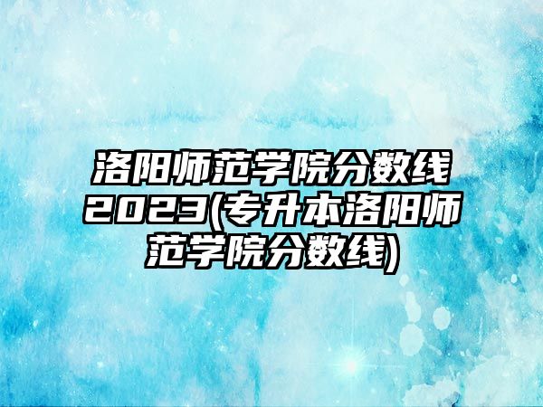 洛陽師范學(xué)院分?jǐn)?shù)線2023(專升本洛陽師范學(xué)院分?jǐn)?shù)線)