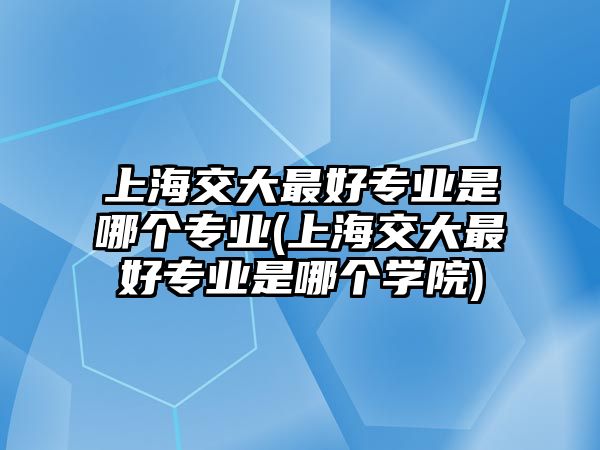 上海交大最好專業(yè)是哪個專業(yè)(上海交大最好專業(yè)是哪個學(xué)院)