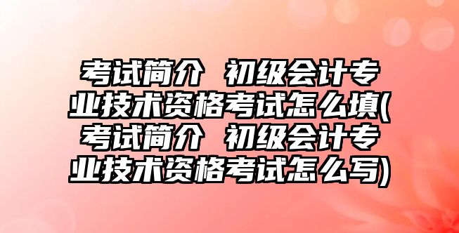 考試簡介 初級會計專業(yè)技術(shù)資格考試怎么填(考試簡介 初級會計專業(yè)技術(shù)資格考試怎么寫)