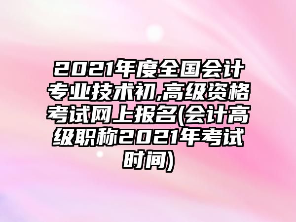 2021年度全國(guó)會(huì)計(jì)專(zhuān)業(yè)技術(shù)初,高級(jí)資格考試網(wǎng)上報(bào)名(會(huì)計(jì)高級(jí)職稱(chēng)2021年考試時(shí)間)