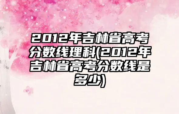 2012年吉林省高考分數線理科(2012年吉林省高考分數線是多少)