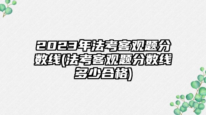 2023年法考客觀題分?jǐn)?shù)線(法考客觀題分?jǐn)?shù)線多少合格)