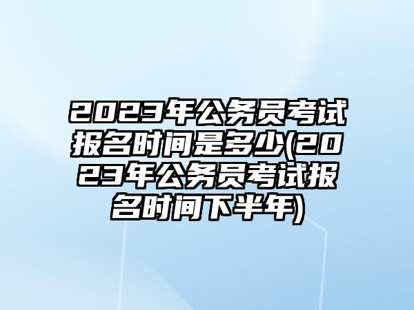 2023年公務(wù)員考試報名時間是多少(2023年公務(wù)員考試報名時間下半年)