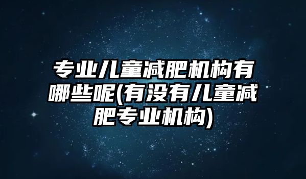 專業(yè)兒童減肥機構(gòu)有哪些呢(有沒有兒童減肥專業(yè)機構(gòu))