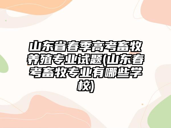 山東省春季高考畜牧養(yǎng)殖專業(yè)試題(山東春考畜牧專業(yè)有哪些學校)