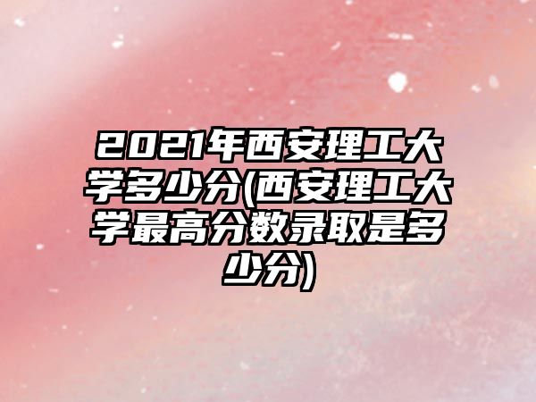 2021年西安理工大學多少分(西安理工大學最高分數(shù)錄取是多少分)