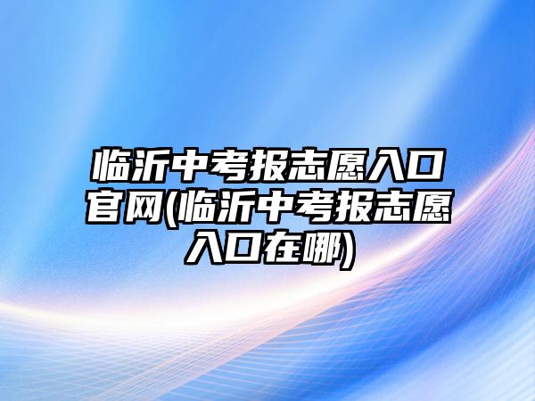 臨沂中考報志愿入口官網(wǎng)(臨沂中考報志愿入口在哪)