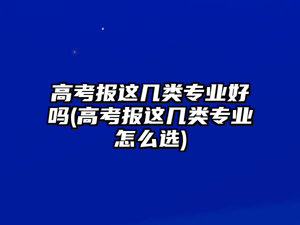 高考報(bào)這幾類專業(yè)好嗎(高考報(bào)這幾類專業(yè)怎么選)