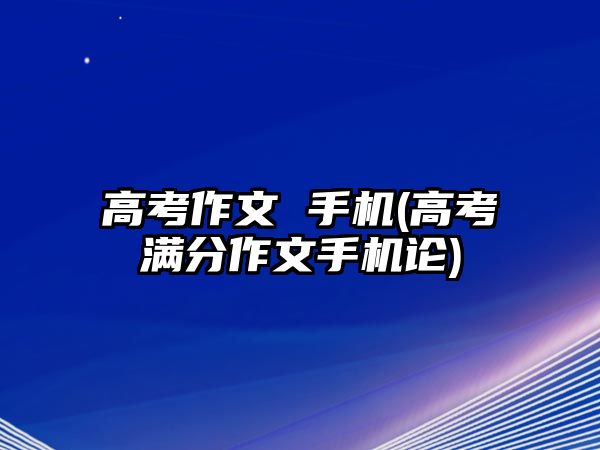 高考作文 手機(jī)(高考滿分作文手機(jī)論)