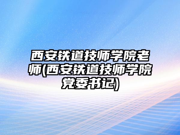 西安鐵道技師學院老師(西安鐵道技師學院黨委書記)