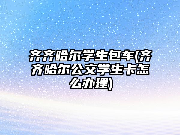 齊齊哈爾學生包車(齊齊哈爾公交學生卡怎么辦理)