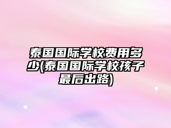 泰國(guó)國(guó)際學(xué)校費(fèi)用多少(泰國(guó)國(guó)際學(xué)校孩子最后出路)