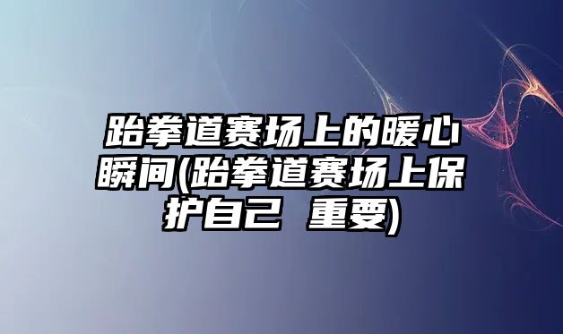 跆拳道賽場上的暖心瞬間(跆拳道賽場上保護(hù)自己 重要)