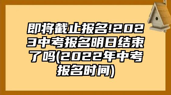 即將截止報名!2023中考報名明日結(jié)束了嗎(2022年中考報名時間)