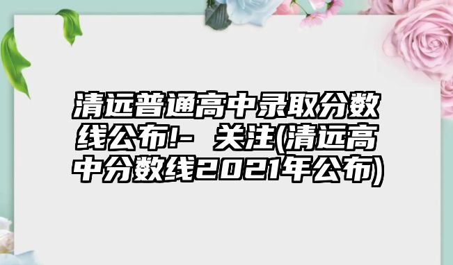 清遠普通高中錄取分數(shù)線公布!- 關注(清遠高中分數(shù)線2021年公布)