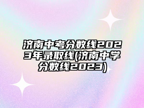 濟南中考分?jǐn)?shù)線2023年錄取線(濟南中學(xué)分?jǐn)?shù)線2023)