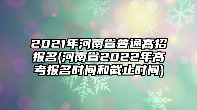 2021年河南省普通高招報(bào)名(河南省2022年高考報(bào)名時(shí)間和截止時(shí)間)