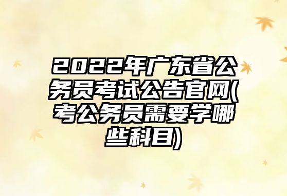 2022年廣東省公務(wù)員考試公告官網(wǎng)(考公務(wù)員需要學哪些科目)