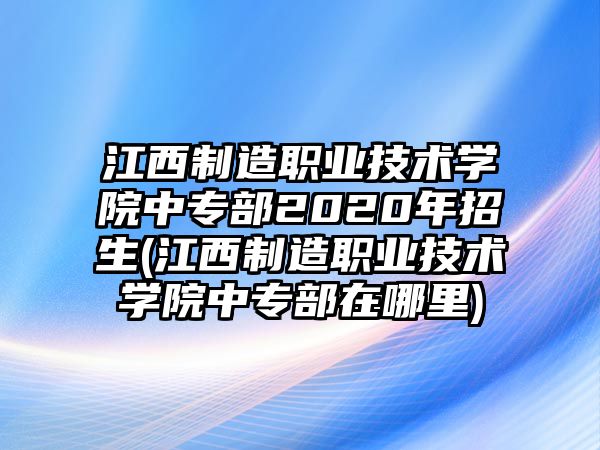 江西制造職業(yè)技術(shù)學(xué)院中專部2020年招生(江西制造職業(yè)技術(shù)學(xué)院中專部在哪里)