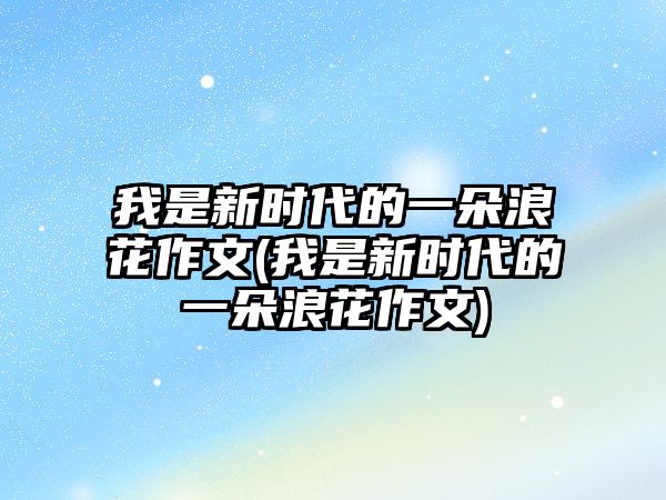 我是新時(shí)代的一朵浪花作文(我是新時(shí)代的一朵浪花作文)