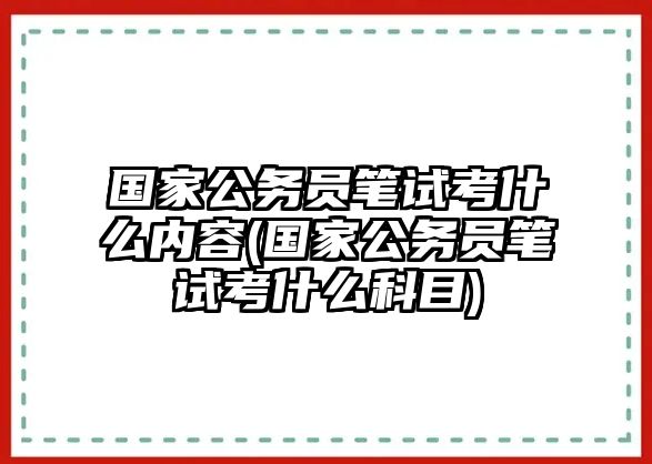 國(guó)家公務(wù)員筆試考什么內(nèi)容(國(guó)家公務(wù)員筆試考什么科目)