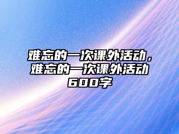 難忘的一次課外活動，難忘的一次課外活動600字