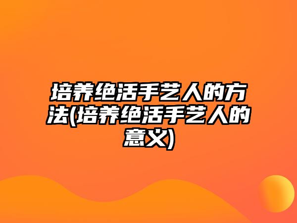 培養(yǎng)絕活手藝人的方法(培養(yǎng)絕活手藝人的意義)