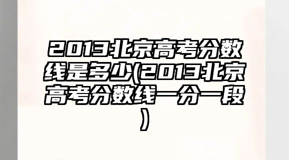 2013北京高考分?jǐn)?shù)線(xiàn)是多少(2013北京高考分?jǐn)?shù)線(xiàn)一分一段)