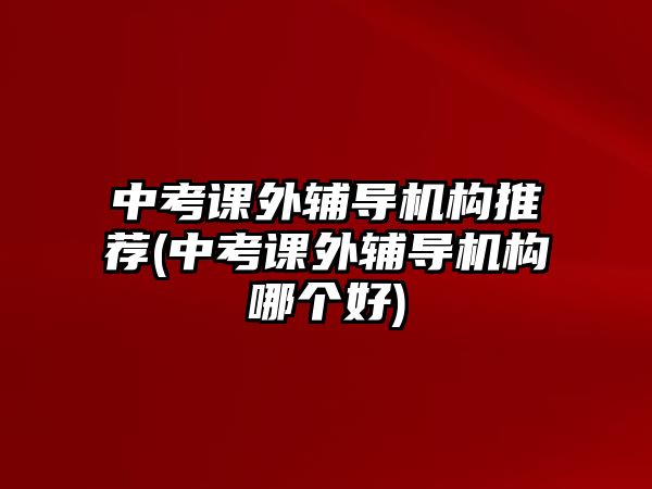 中考課外輔導(dǎo)機構(gòu)推薦(中考課外輔導(dǎo)機構(gòu)哪個好)