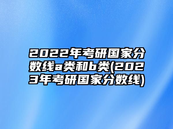 2022年考研國家分數(shù)線a類和b類(2023年考研國家分數(shù)線)