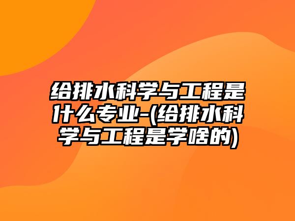 給排水科學與工程是什么專業(yè)-(給排水科學與工程是學啥的)