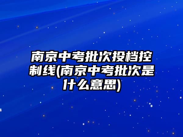 南京中考批次投檔控制線(南京中考批次是什么意思)