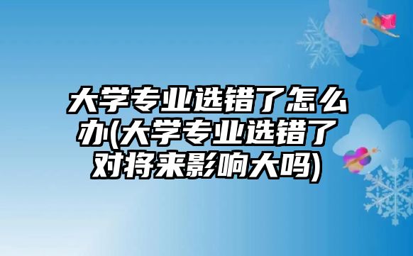 大學專業(yè)選錯了怎么辦(大學專業(yè)選錯了對將來影響大嗎)