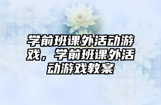 學(xué)前班課外活動游戲，學(xué)前班課外活動游戲教案