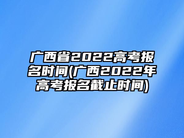 廣西省2022高考報名時間(廣西2022年高考報名截止時間)