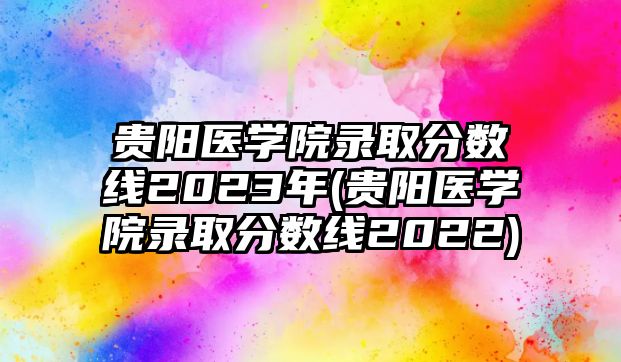 貴陽醫(yī)學(xué)院錄取分?jǐn)?shù)線2023年(貴陽醫(yī)學(xué)院錄取分?jǐn)?shù)線2022)