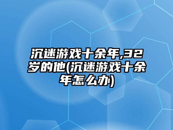 沉迷游戲十余年,32歲的他(沉迷游戲十余年怎么辦)