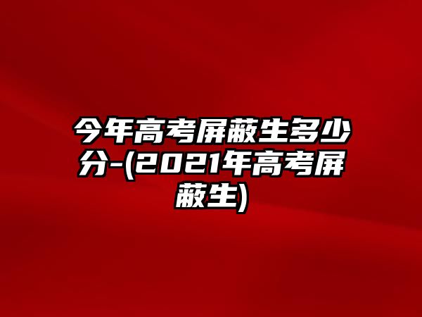 今年高考屏蔽生多少分-(2021年高考屏蔽生)