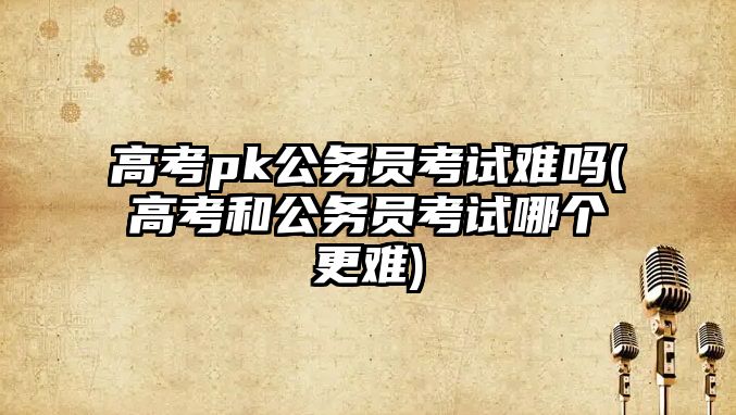 高考pk公務(wù)員考試難嗎(高考和公務(wù)員考試哪個(gè)更難)