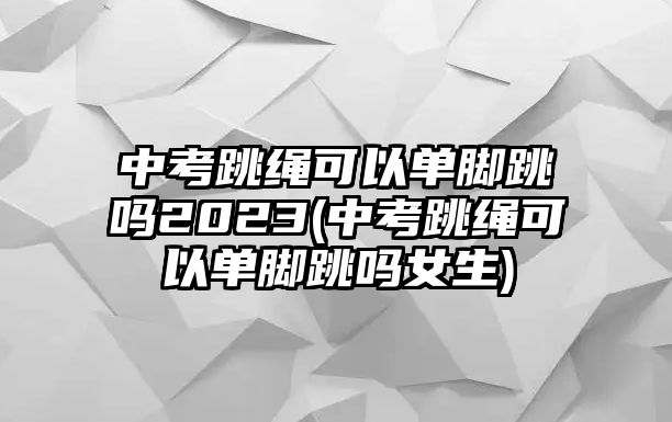 中考跳繩可以單腳跳嗎2023(中考跳繩可以單腳跳嗎女生)