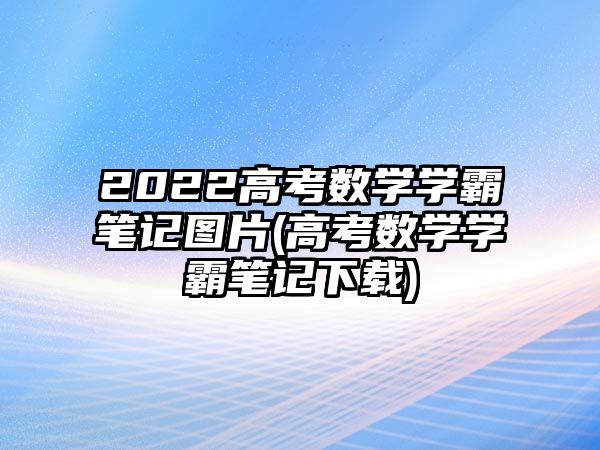 2022高考數(shù)學(xué)學(xué)霸筆記圖片(高考數(shù)學(xué)學(xué)霸筆記下載)