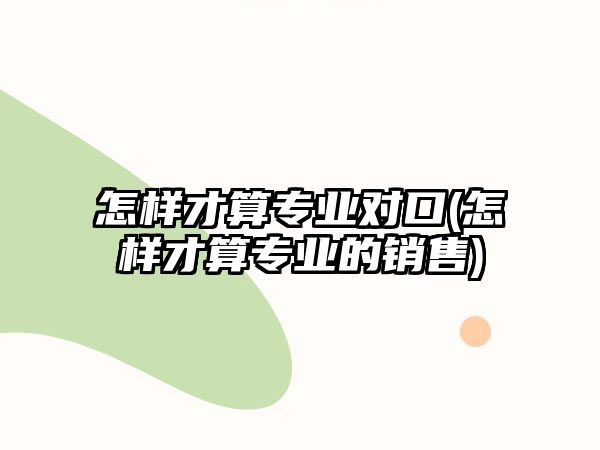 怎樣才算專業(yè)對(duì)口(怎樣才算專業(yè)的銷售)