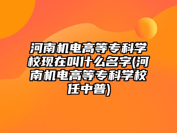 河南機電高等?？茖W(xué)校現(xiàn)在叫什么名字(河南機電高等?？茖W(xué)校任中普)