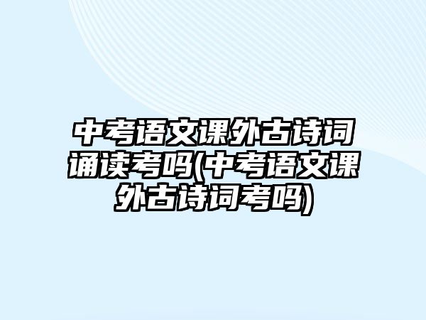 中考語文課外古詩詞誦讀考嗎(中考語文課外古詩詞考嗎)